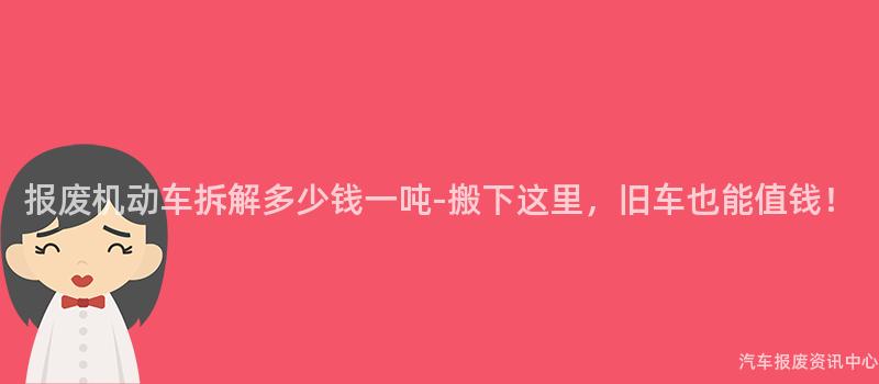 报废机动车拆解多少钱一吨-搬下这里，旧车也能值钱！