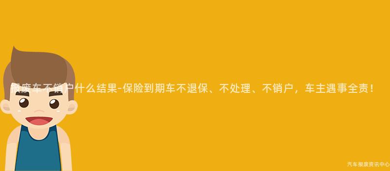 报废车不销户什么结果-保险到期车不退保、不处理、不销户，车主遇事全责！