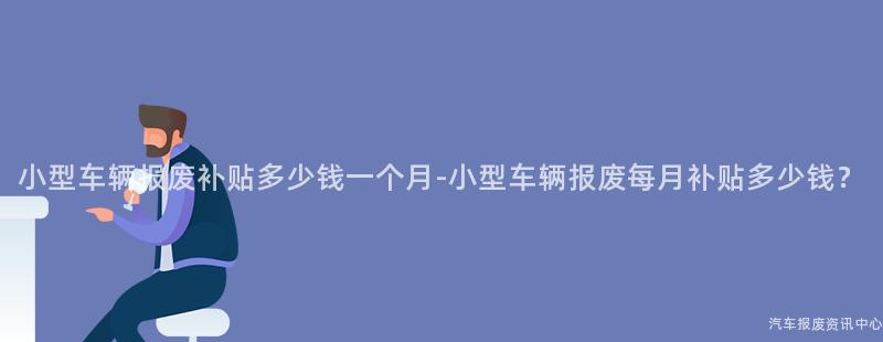 小型车辆报废补贴多少钱一个月-小型车辆报废每月补贴多少钱？