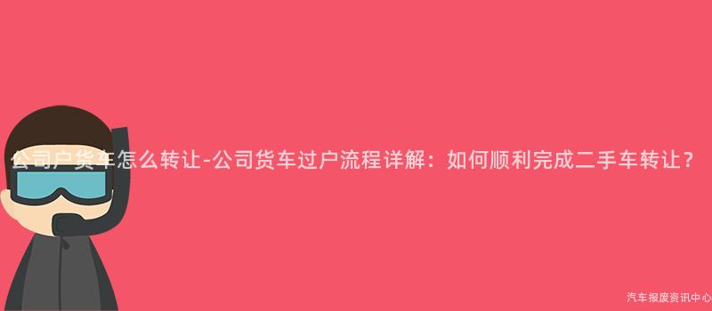 公司户货车怎么转让-公司货车过户流程详解：如何顺利完成二手车转让？