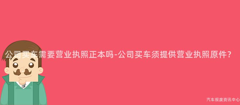 公司买车需要营业执照正本吗-公司买车须提供营业执照原件？