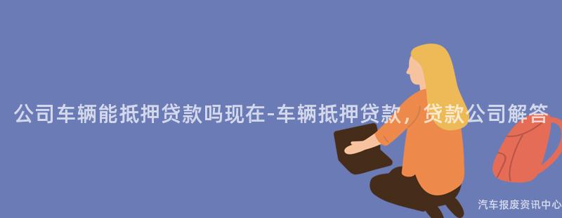 公司车辆能抵押贷款吗现在-车辆抵押贷款，贷款公司解答