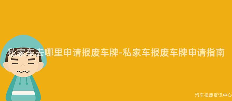 私家车去哪里申请报废车牌-私家车报废车牌申请指南