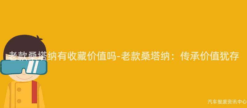 老款桑塔纳有收藏价值吗-老款桑塔纳：传承价值犹存
