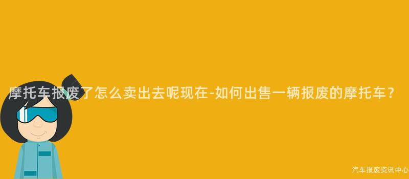 摩托车报废了怎么卖出去呢现在-如何出售一辆报废的摩托车？