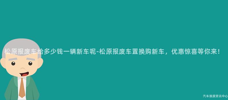 松原报废车给多少钱一辆新车呢-松原报废车置换购新车，优惠惊喜等你来！