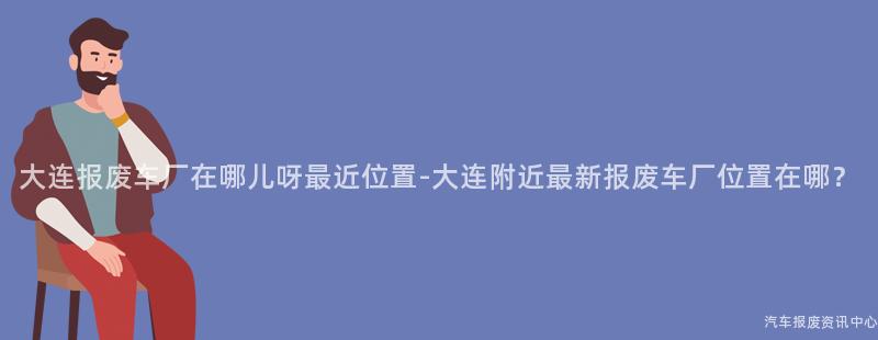 大连报废车厂在哪儿呀最近位置-大连附近最新报废车厂位置在哪？