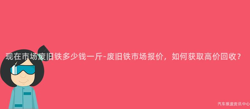 现在市场废旧铁多少钱一斤-废旧铁市场报价，如何获取高价回收？