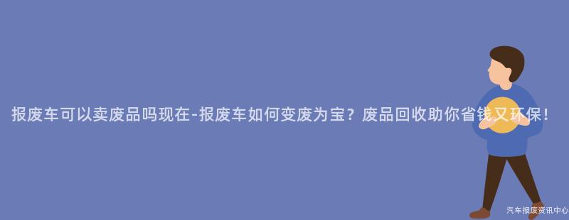 报废车可以卖废品吗现在-报废车如何变废为宝？废品回收助你省钱又环保！