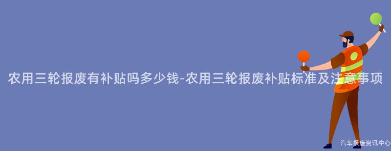农用三轮报废有补贴吗多少钱-农用三轮报废补贴标准及注意事项