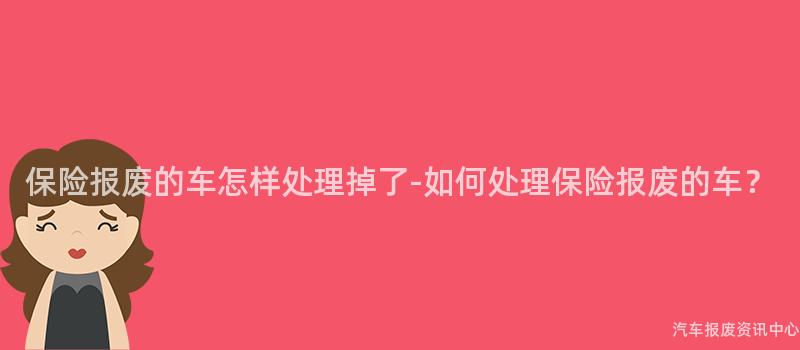保险报废的车怎样处理掉了-如何处理保险报废的车？