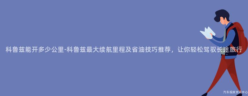 科鲁兹能开多少公里-科鲁兹最大续航里程及省油技巧推荐，让你轻松驾驭长途旅行