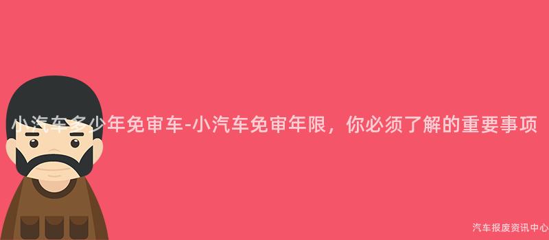 小汽车多少年免审车-小汽车免审年限，你必须了解的重要事项