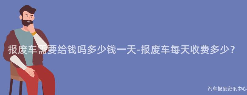报废车需要给钱吗多少钱一天-报废车每天收费多少？