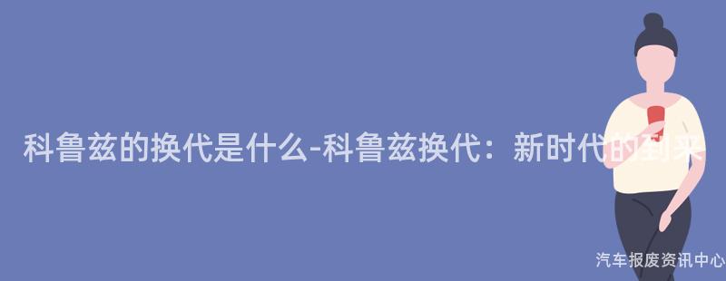 科鲁兹的换代是什么-科鲁兹换代：新时代的到来