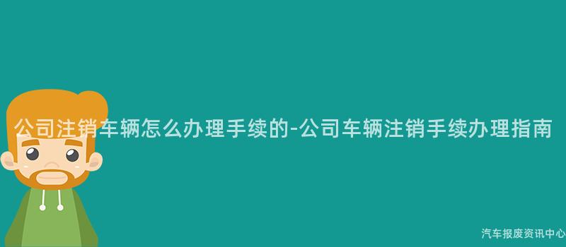 公司注销车辆怎么办理手续的-公司车辆注销手续办理指南
