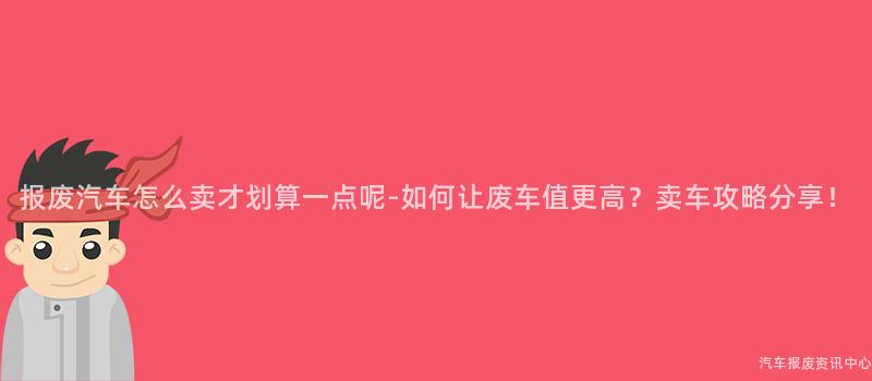 报废汽车怎么卖才划算一点呢-如何让废车值更高？卖车攻略分享！