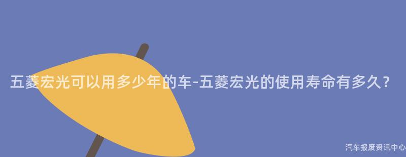 五菱宏光可以用多少年的车-五菱宏光的使用寿命有多久？
