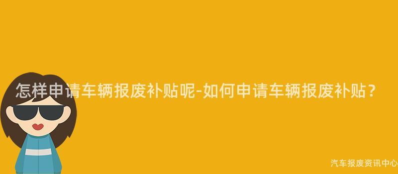 怎样申请车辆报废补贴呢-如何申请车辆报废补贴？