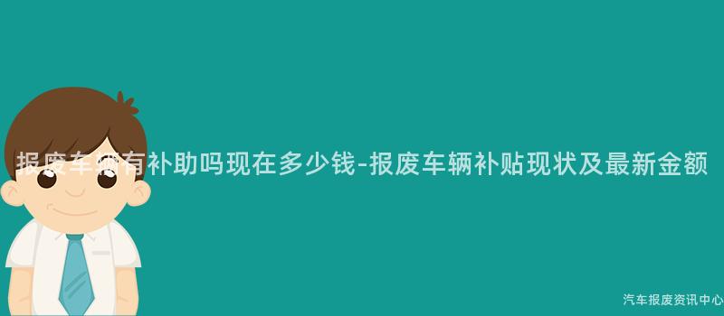 报废车辆有补助吗现在多少钱-报废车辆补贴现状及最新金额