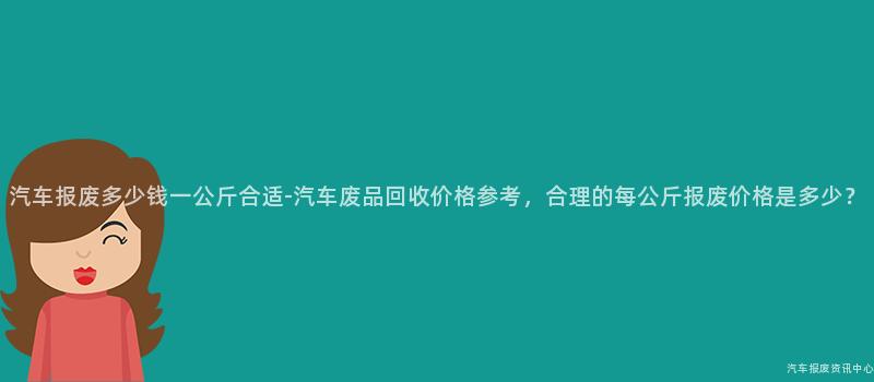 汽车报废多少钱一公斤合适-汽车废品回收价格参考，合理的每公斤报废价格是多少？