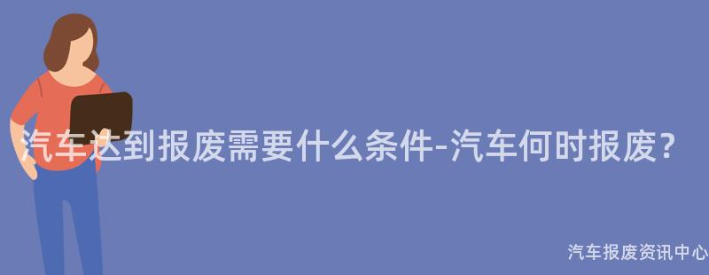 汽车达到报废需要什么条件-汽车何时报废？