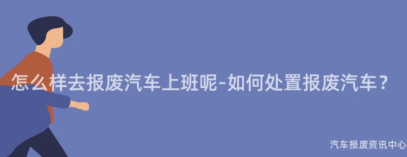 怎么样去报废汽车上班呢-如何处置报废汽车？