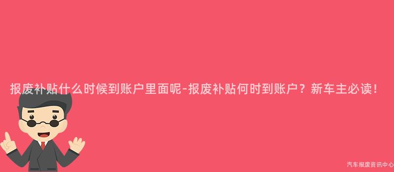 报废补贴什么时候到账户里面呢-报废补贴何时到账户？新车主必读！