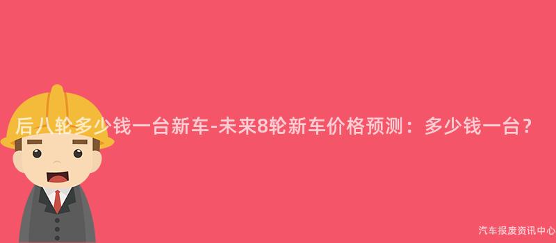 后八轮多少钱一台新车-未来8轮新车价格预测：多少钱一台？