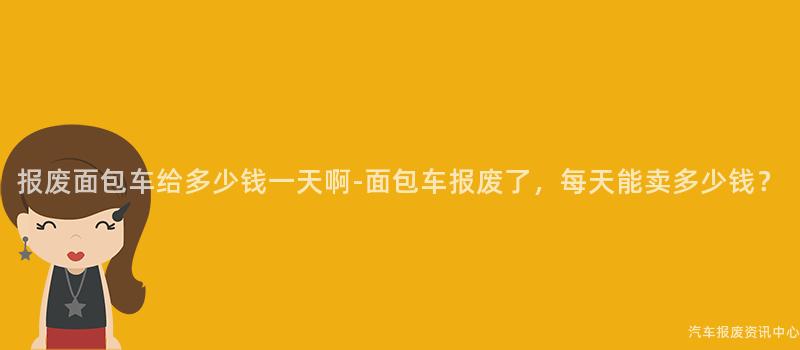报废面包车给多少钱一天啊-面包车报废了，每天能卖多少钱？