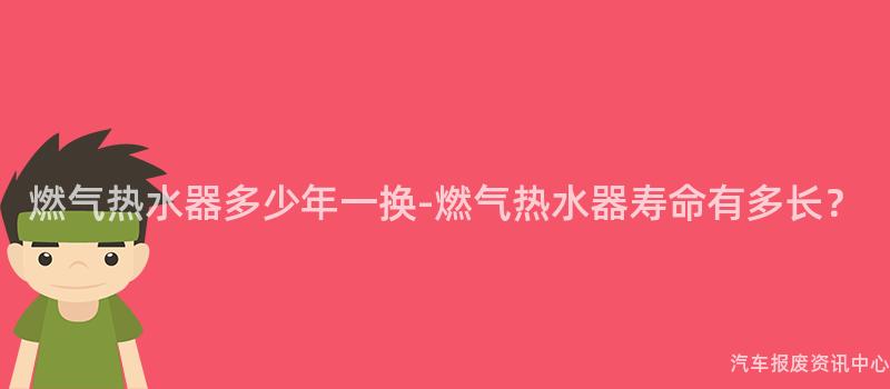 燃气热水器多少年一换-燃气热水器寿命有多长？