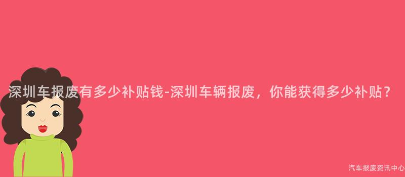 深圳车报废有多少补贴钱-深圳车辆报废，你能获得多少补贴？