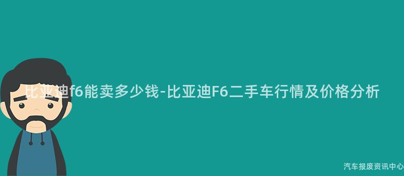 比亚迪f6能卖多少钱-比亚迪F6二手车行情及价格分析