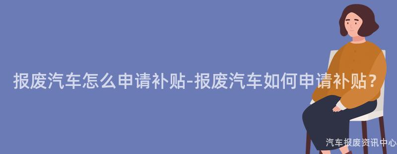 报废汽车怎么申请补贴-报废汽车如何申请补贴？