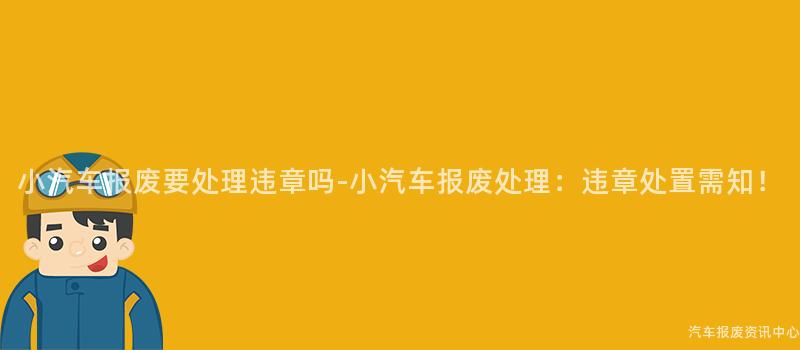 小汽车报废要处理违章吗-小汽车报废处理：违章处置需知！
