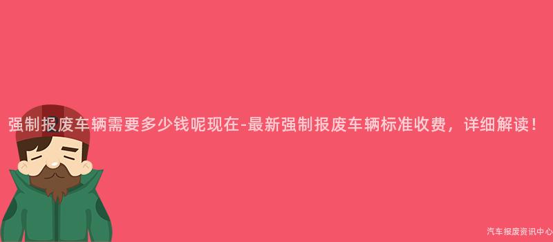 强制报废车辆需要多少钱呢现在-最新强制报废车辆标准收费，详细解读！