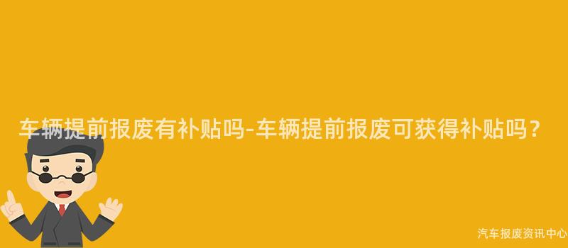 车辆提前报废有补贴吗-车辆提前报废可获得补贴吗？
