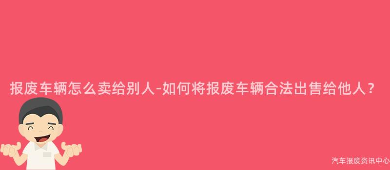 报废车辆怎么卖给别人-如何将报废车辆合法出售给他人？
