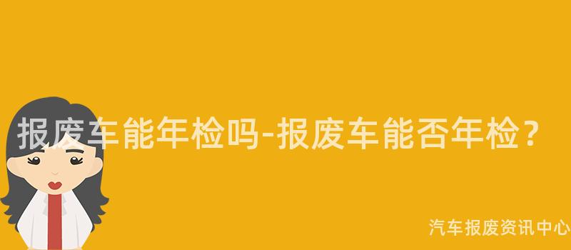报废车能年检吗-报废车能否年检？