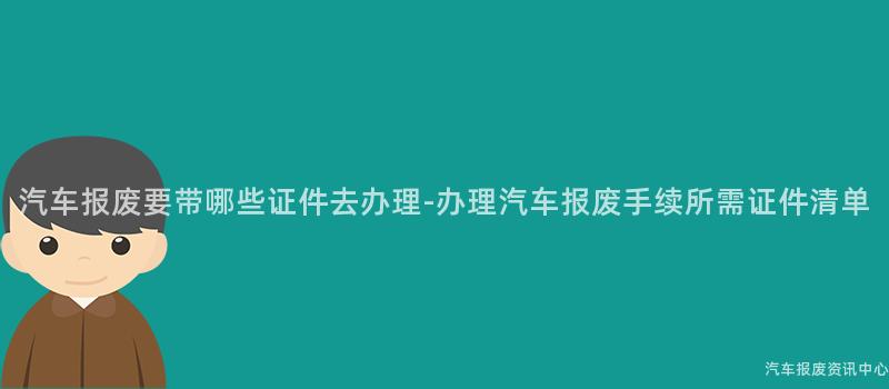 汽车报废要带哪些证件去办理-办理汽车报废手续所需证件清单