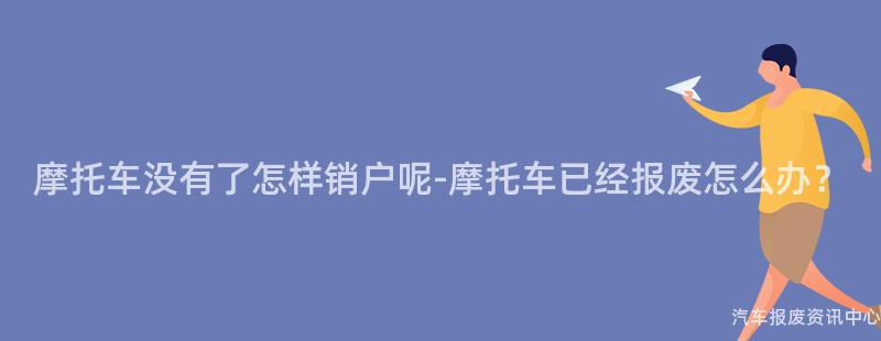 摩托车没有了怎样销户呢-摩托车已经报废怎么办？