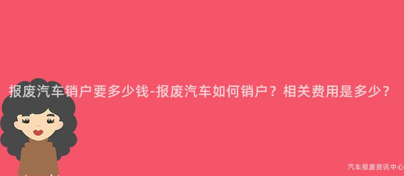 报废汽车销户要多少钱-报废汽车如何销户？相关费用是多少？