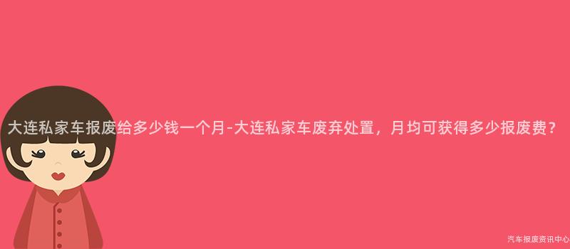 大连私家车报废给多少钱一个月-大连私家车废弃处置，月均可获得多少报废费？