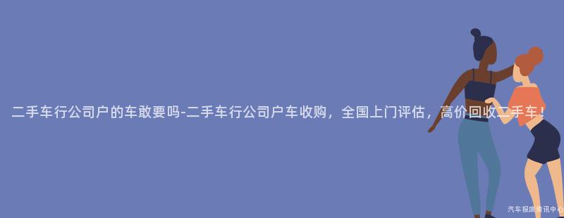 二手车行公司户的车敢要吗-二手车行公司户车收购，全国上门评估，高价回收二手车！