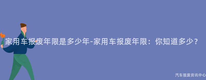 家用车报废年限是多少年-家用车报废年限：你知道多少？