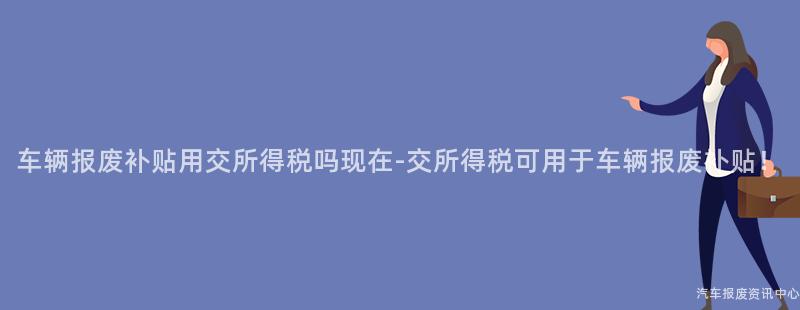 车辆报废补贴用交所得税吗现在-交所得税可用于车辆报废补贴！