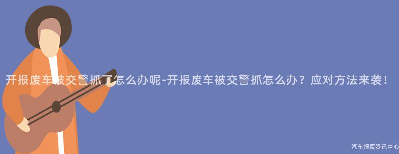 开报废车被交警抓了怎么办呢-开报废车被交警抓怎么办？应对方法来袭！