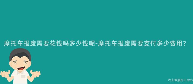 摩托车报废需要花钱吗多少钱呢-摩托车报废需要支付多少费用？