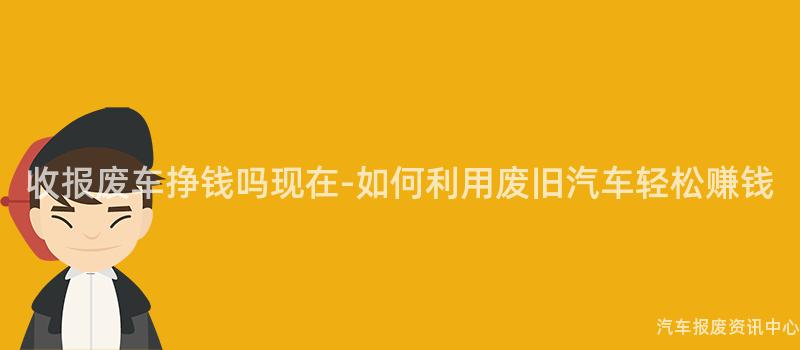收报废车挣钱吗现在-如何利用废旧汽车轻松赚钱