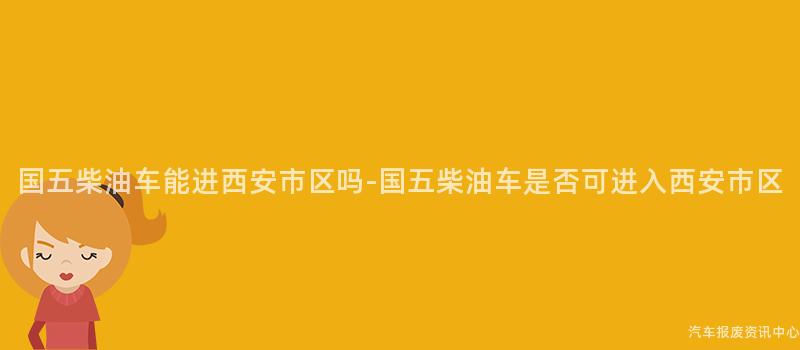 国五柴油车能进西安市区吗-国五柴油车是否可进入西安市区